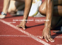 开云官网-巴西豪门竞逐卡塞米罗，沙特新月俱乐部亦有意引进