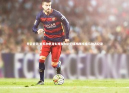 开云官网-自瓜帅执掌以来曼城欧冠客场屡克皇马独占纪录