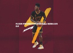 开云官网-阿根廷国家队周四启程赴安哥拉 梅西确认首发出战