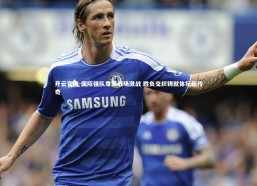 开云官网-国际强队尊荣战场激战 胜负交织铸就体坛新传奇