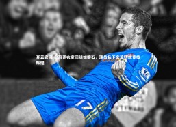 开云官网-皇马更衣室团结如磐石，球员私下交流铸就竞技辉煌