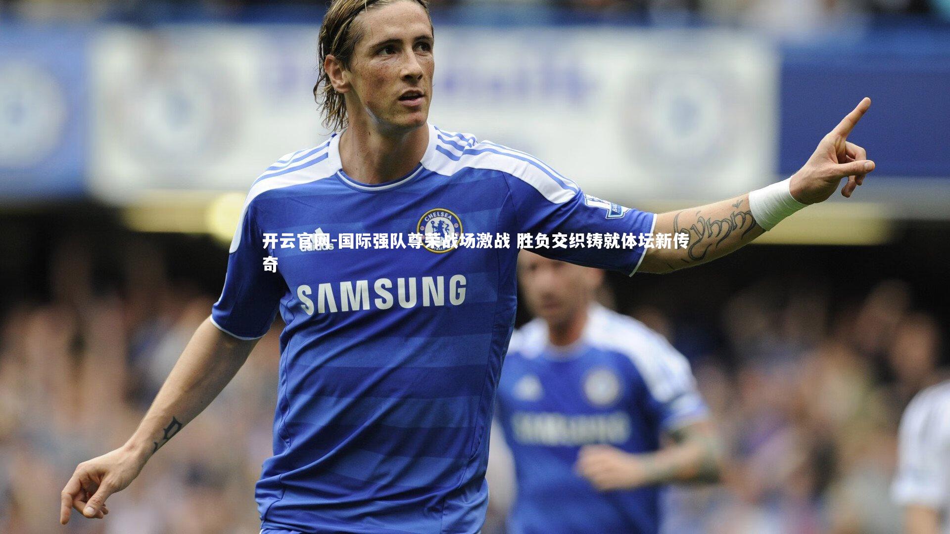 国际强队尊荣战场激战 胜负交织铸就体坛新传奇